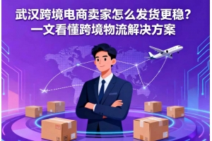 武漢跨境電商賣家怎么發(fā)貨更穩(wěn)？一文看懂跨境物流解決方案